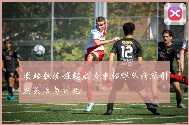 澳超教练崛起成为中超球队新宠引发关注与讨论