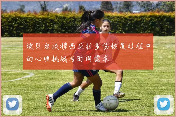 埃贝尔谈穆西亚拉重伤恢复过程中的心理挑战与时间需求