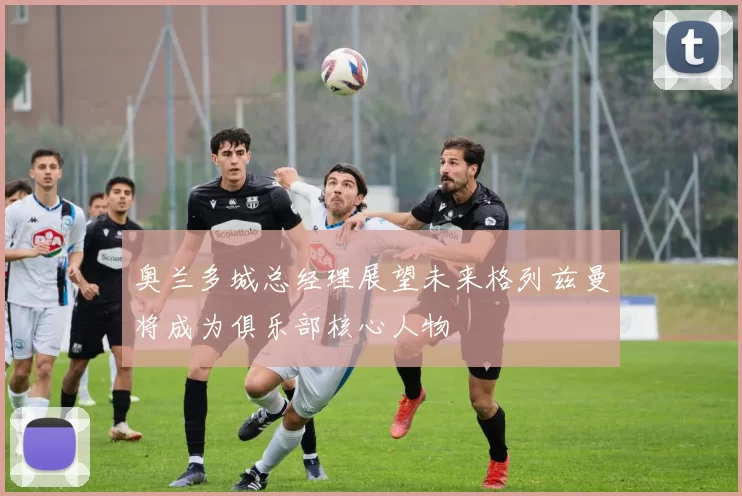 奥兰多城总经理展望未来格列兹曼将成为俱乐部核心人物