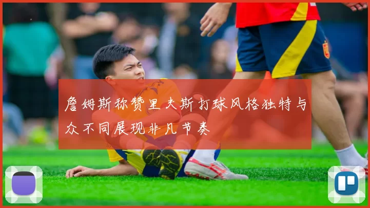 詹姆斯称赞里夫斯打球风格独特与众不同展现非凡节奏