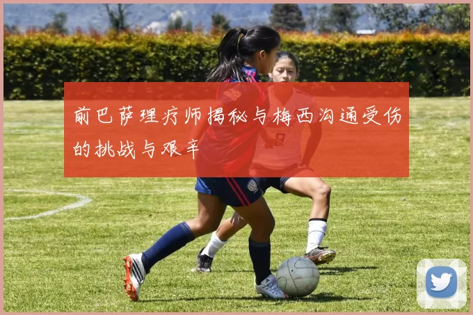 前巴萨理疗师揭秘与梅西沟通受伤的挑战与艰辛