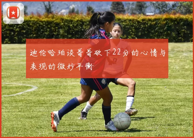 迪伦哈珀谈哥哥砍下22分的心情与表现的微妙平衡