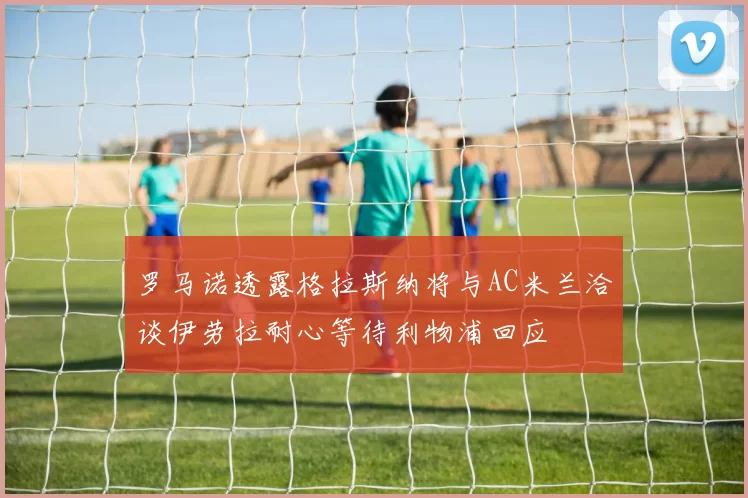 罗马诺透露格拉斯纳将与AC米兰洽谈伊劳拉耐心等待利物浦回应