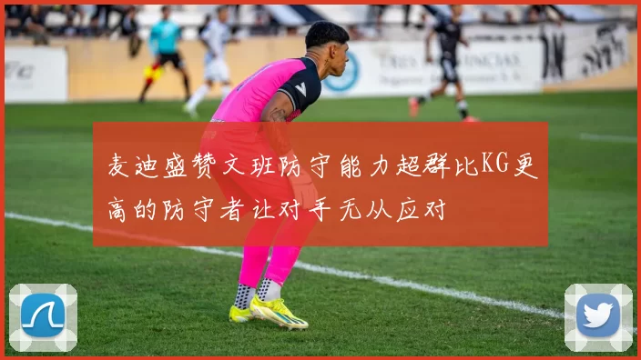 麦迪盛赞文班防守能力超群比KG更高的防守者让对手无从应对