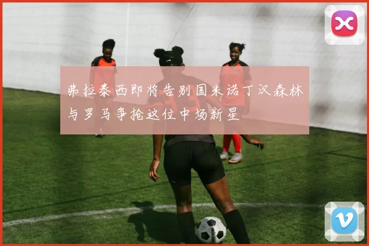 弗拉泰西即将告别国米诺丁汉森林与罗马争抢这位中场新星