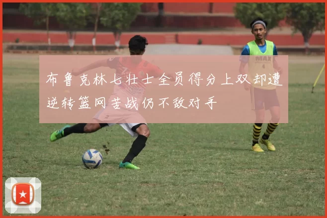 布鲁克林七壮士全员得分上双却遭逆转篮网苦战仍不敌对手
