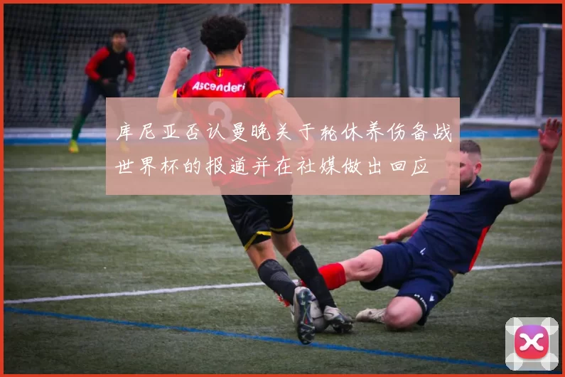 库尼亚否认曼晚关于轮休养伤备战世界杯的报道并在社媒做出回应