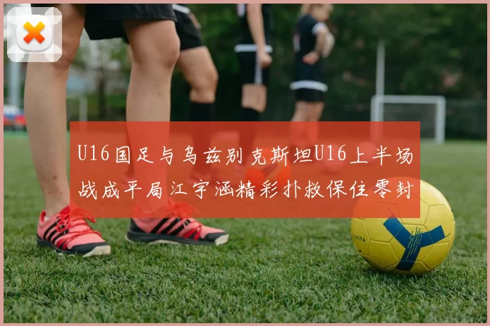 U16国足与乌兹别克斯坦U16上半场战成平局江宇涵精彩扑救保住零封纪录