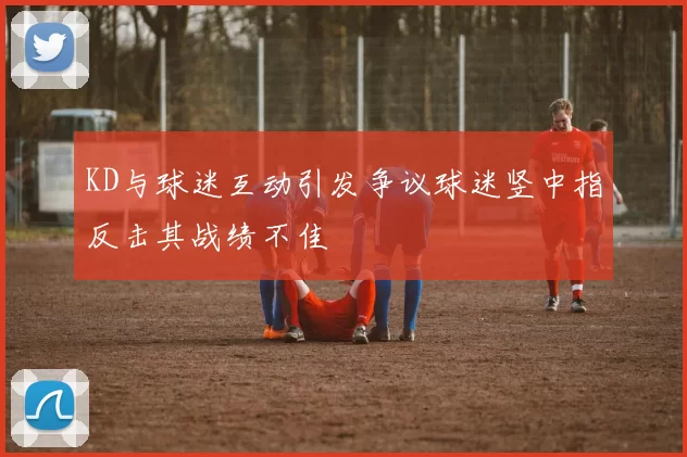 KD与球迷互动引发争议球迷竖中指反击其战绩不佳