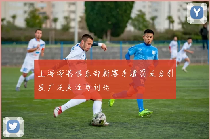 上海海港俱乐部新赛季遭罚五分引发广泛关注与讨论