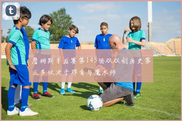 詹姆斯季后赛第145场双双创历史第三多仅次于邓肯与魔术师