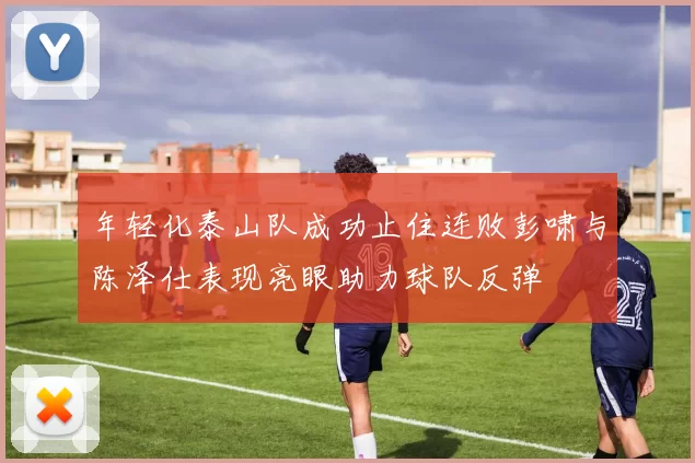 年轻化泰山队成功止住连败彭啸与陈泽仕表现亮眼助力球队反弹