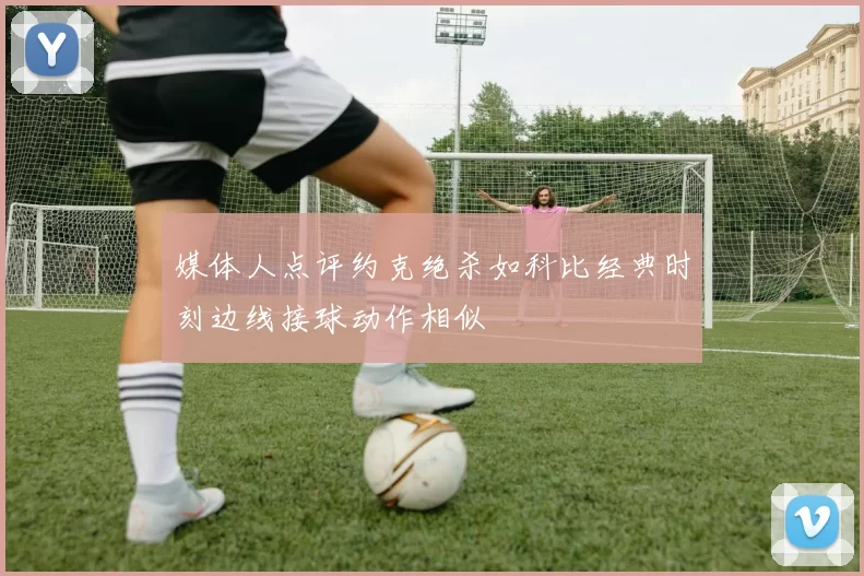 媒体人点评约克绝杀如科比经典时刻边线接球动作相似
